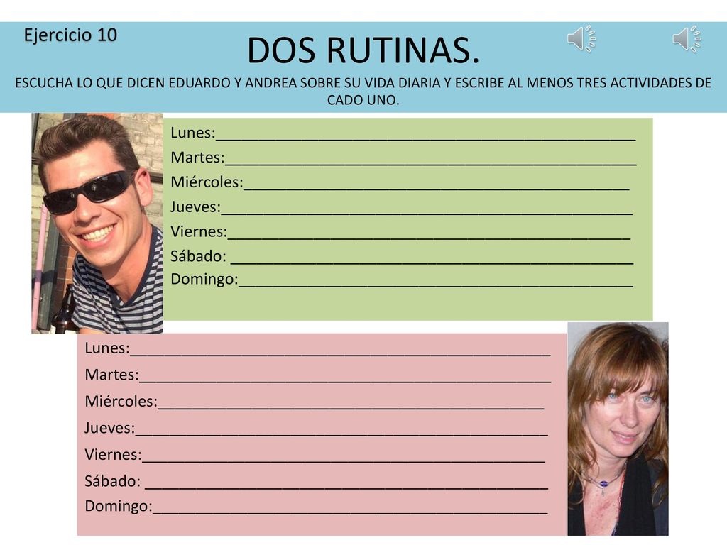 Ejercicio 10 DOS RUTINAS. ESCUCHA LO QUE DICEN EDUARDO Y ANDREA SOBRE SU VIDA DIARIA Y ESCRIBE AL MENOS TRES ACTIVIDADES DE CADO UNO.