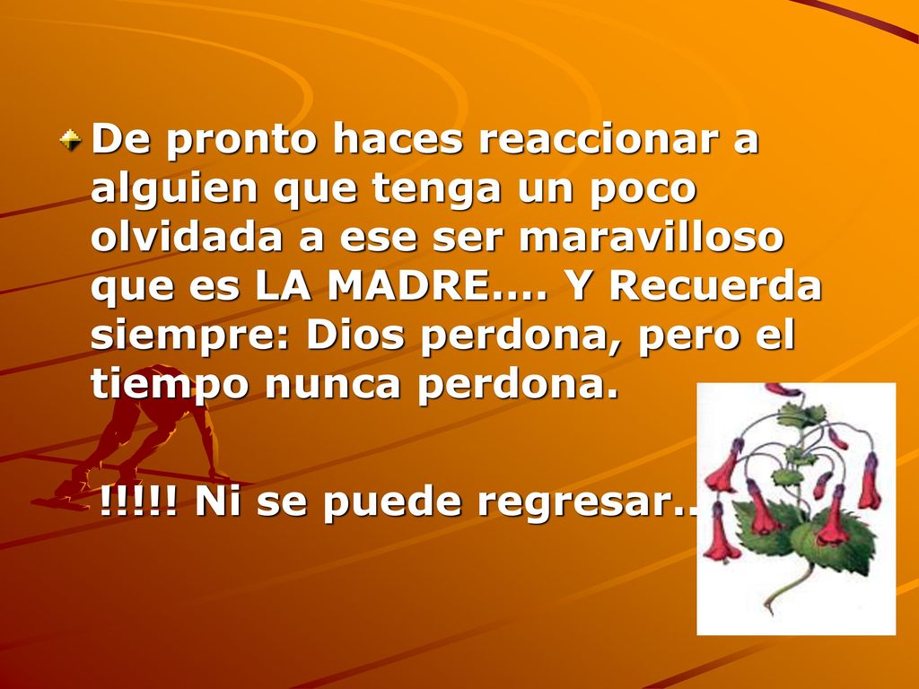 De pronto haces reaccionar a alguien que tenga un poco olvidada a ese ser maravilloso que es LA MADRE.... Y Recuerda siempre: Dios perdona, pero el tiempo nunca perdona.