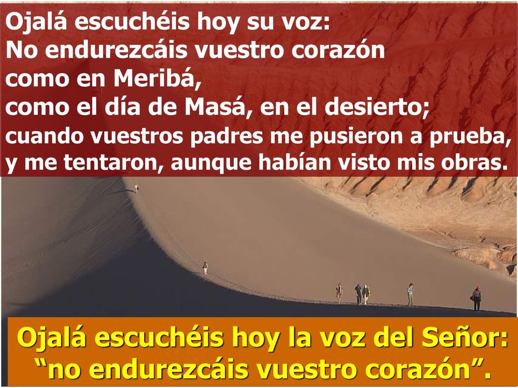 Ojalá escuchéis hoy su voz: No endurezcáis vuestro corazón como en Meribá, como el día de Masá, en el desierto; cuando vuestros padres me pusieron a prueba, y me tentaron, aunque habían visto mis obras.