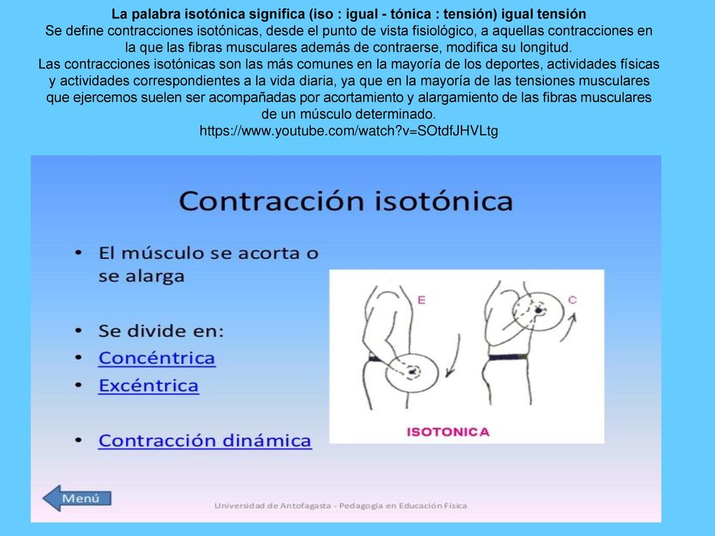 La palabra isotónica significa (iso : igual - tónica : tensión) igual tensión Se define contracciones isotónicas, desde el punto de vista fisiológico, a aquellas contracciones en la que las fibras musculares además de contraerse, modifica su longitud.