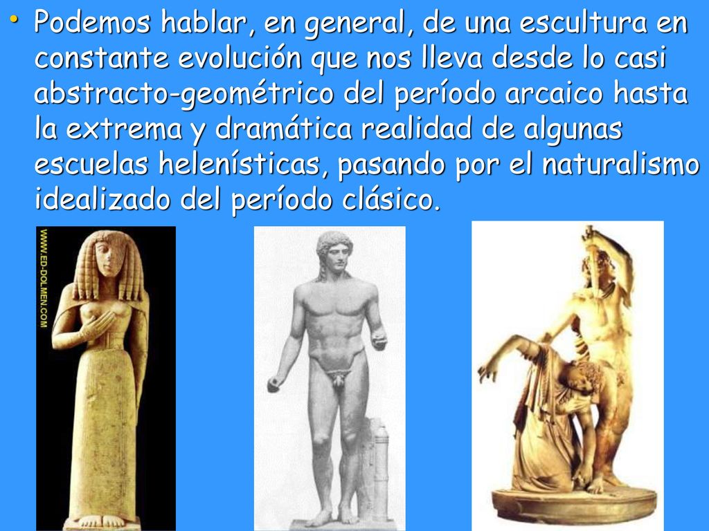 Podemos hablar, en general, de una escultura en constante evolución que nos lleva desde lo casi abstracto-geométrico del período arcaico hasta la extrema y dramática realidad de algunas escuelas helenísticas, pasando por el naturalismo idealizado del período clásico.