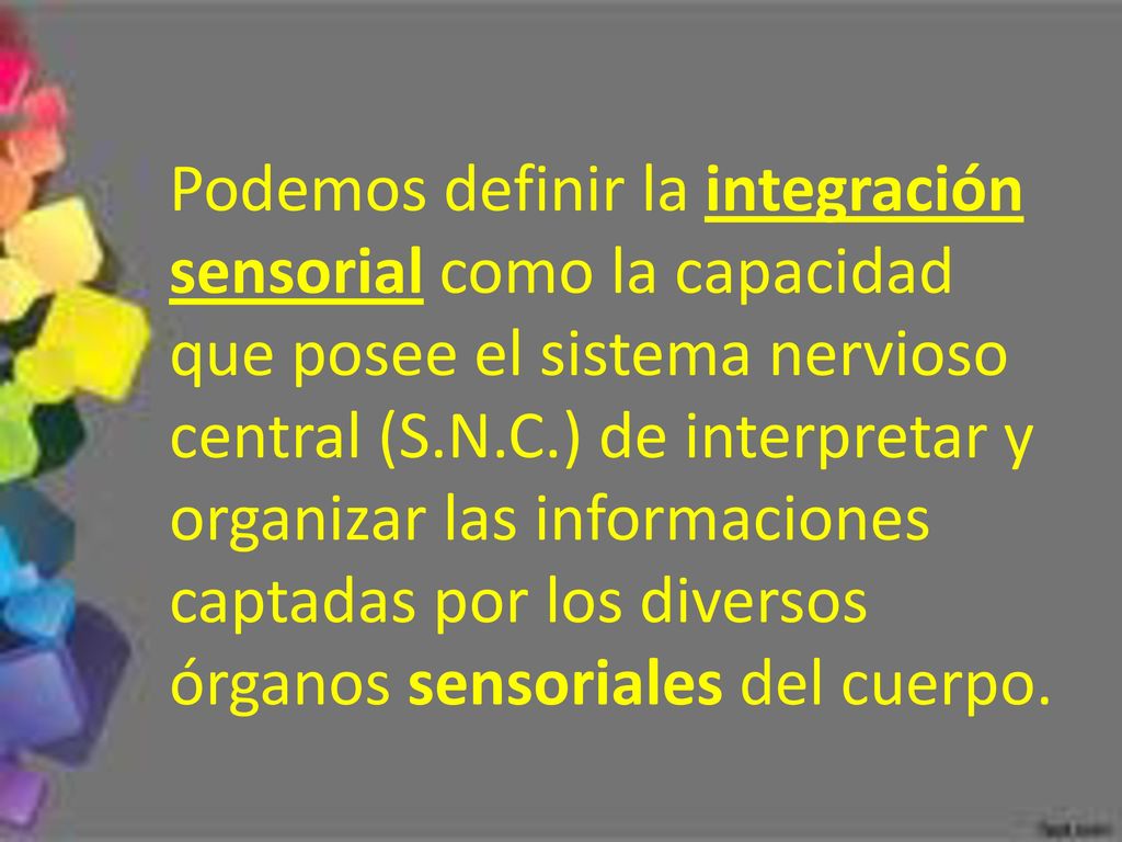 Podemos definir la integración sensorial como la capacidad que posee el sistema nervioso central (S.N.C.) de interpretar y organizar las informaciones captadas por los diversos órganos sensoriales del cuerpo.