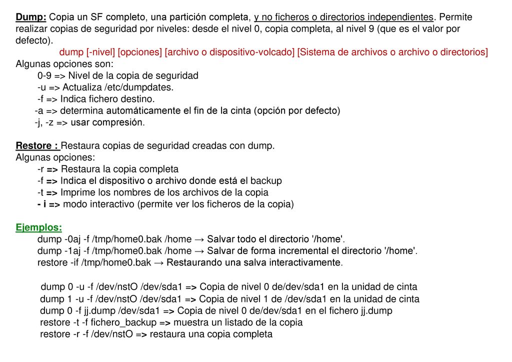 Dump: Copia un SF completo, una partición completa, y no ficheros o directorios independientes. Permite realizar copias de seguridad por niveles: desde el nivel 0, copia completa, al nivel 9 (que es el valor por defecto).