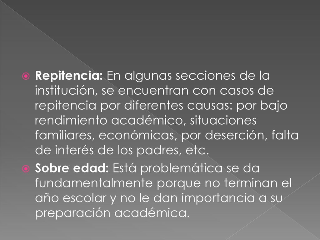 Repitencia: En algunas secciones de la institución, se encuentran con casos de repitencia por diferentes causas: por bajo rendimiento académico, situaciones familiares, económicas, por deserción, falta de interés de los padres, etc.