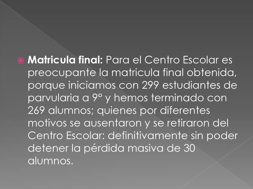Matricula final: Para el Centro Escolar es preocupante la matricula final obtenida, porque iniciamos con 299 estudiantes de parvularia a 9° y hemos terminado con 269 alumnos; quienes por diferentes motivos se ausentaron y se retiraron del Centro Escolar: definitivamente sin poder detener la pérdida masiva de 30 alumnos.
