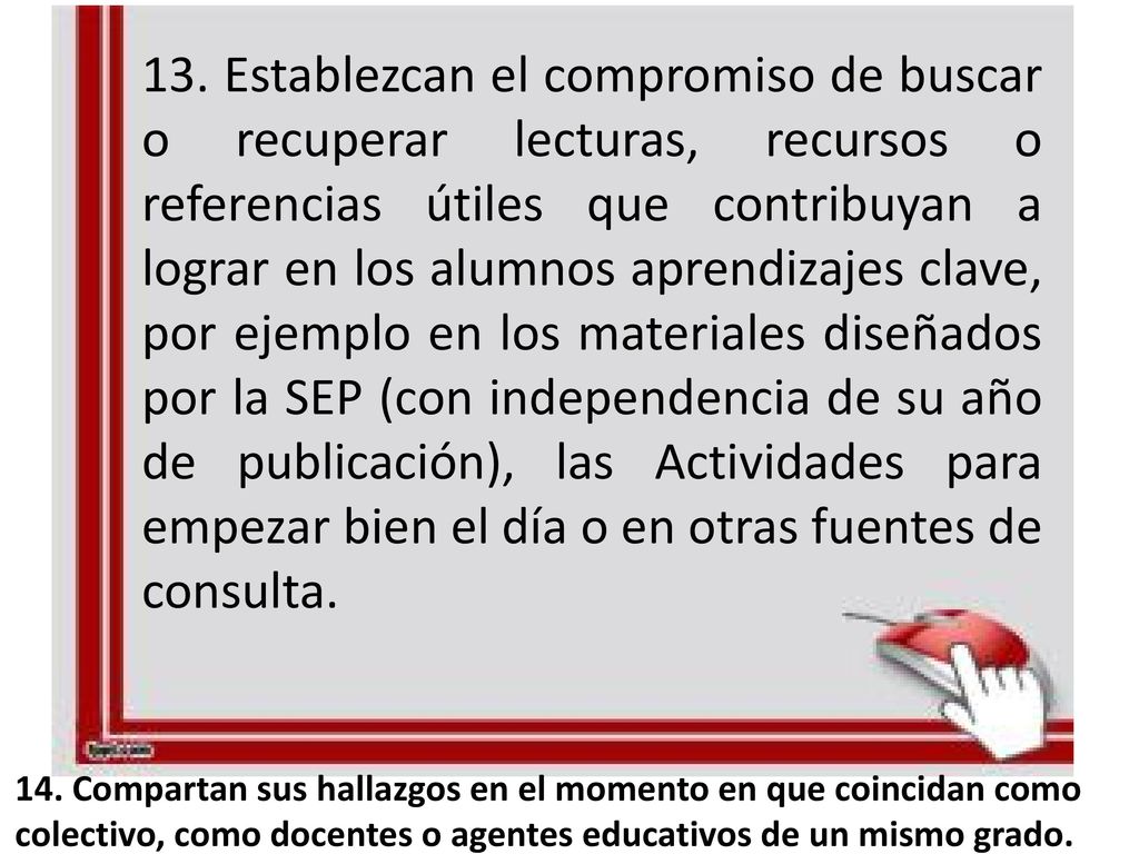 13. Establezcan el compromiso de buscar o recuperar lecturas, recursos o referencias útiles que contribuyan a lograr en los alumnos aprendizajes clave, por ejemplo en los materiales diseñados por la SEP (con independencia de su año de publicación), las Actividades para empezar bien el día o en otras fuentes de consulta.
