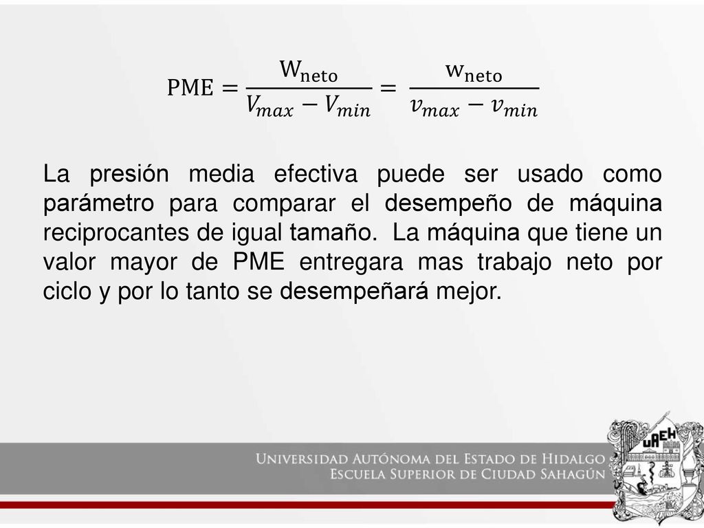PME= W neto 𝑉 𝑚𝑎𝑥 − 𝑉 𝑚𝑖𝑛 = w neto 𝑣 𝑚𝑎𝑥 − 𝑣 𝑚𝑖𝑛 La presión media efectiva puede ser usado como parámetro para comparar el desempeño de máquina reciprocantes de igual tamaño.
