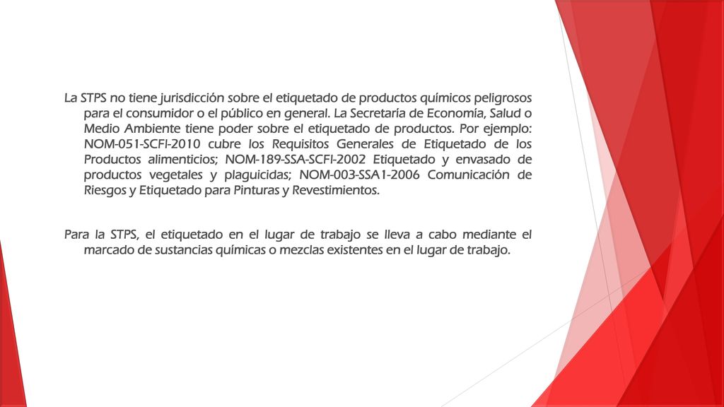 La STPS no tiene jurisdicción sobre el etiquetado de productos químicos peligrosos para el consumidor o el público en general. La Secretaría de Economía, Salud o Medio Ambiente tiene poder sobre el etiquetado de productos. Por ejemplo: NOM-051-SCFI-2010 cubre los Requisitos Generales de Etiquetado de los Productos alimenticios; NOM-189-SSA-SCFI-2002 Etiquetado y envasado de productos vegetales y plaguicidas; NOM-003-SSA Comunicación de Riesgos y Etiquetado para Pinturas y Revestimientos.