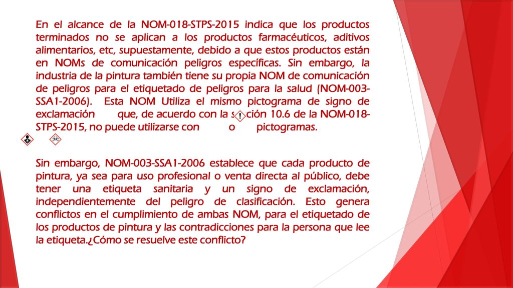En el alcance de la NOM-018-STPS-2015 indica que los productos terminados no se aplican a los productos farmacéuticos, aditivos alimentarios, etc, supuestamente, debido a que estos productos están en NOMs de comunicación peligros específicas. Sin embargo, la industria de la pintura también tiene su propia NOM de comunicación de peligros para el etiquetado de peligros para la salud (NOM-003- SSA1-2006). Esta NOM Utiliza el mismo pictograma de signo de exclamación que, de acuerdo con la sección 10.6 de la NOM-018- STPS-2015, no puede utilizarse con o pictogramas.