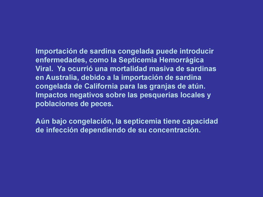 Importación de sardina congelada puede introducir enfermedades, como la Septicemia Hemorrágica Viral. Ya ocurrió una mortalidad masiva de sardinas en Australia, debido a la importación de sardina congelada de California para las granjas de atún. Impactos negativos sobre las pesquerías locales y poblaciones de peces.