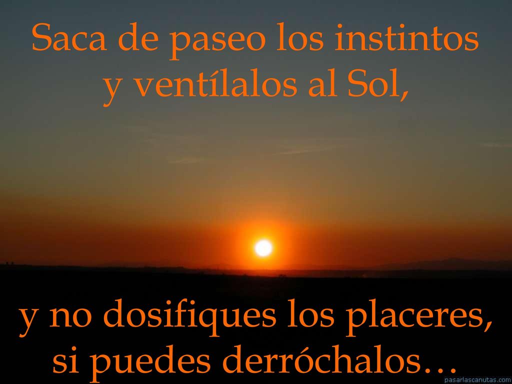 Saca de paseo los instintos y ventílalos al Sol, y no dosifiques los placeres, si puedes derróchalos…