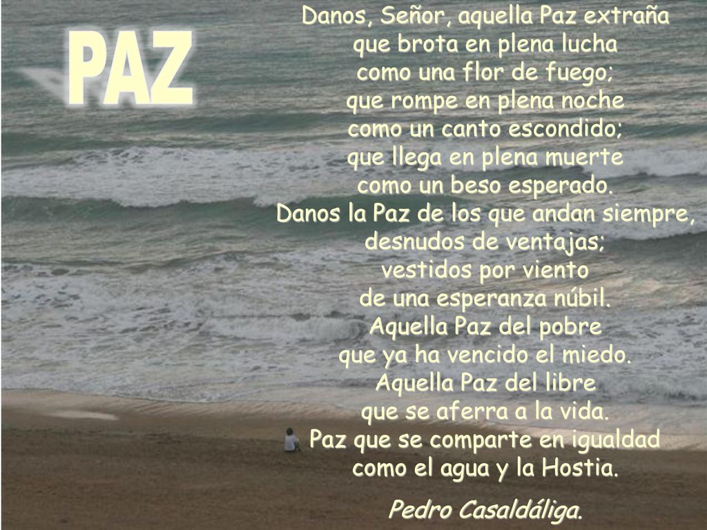 Danos, Señor, aquella Paz extraña que brota en plena lucha como una flor de fuego; que rompe en plena noche como un canto escondido; que llega en plena muerte como un beso esperado. Danos la Paz de los que andan siempre, desnudos de ventajas; vestidos por viento de una esperanza núbil. Aquella Paz del pobre que ya ha vencido el miedo. Aquella Paz del libre que se aferra a la vida. Paz que se comparte en igualdad como el agua y la Hostia.