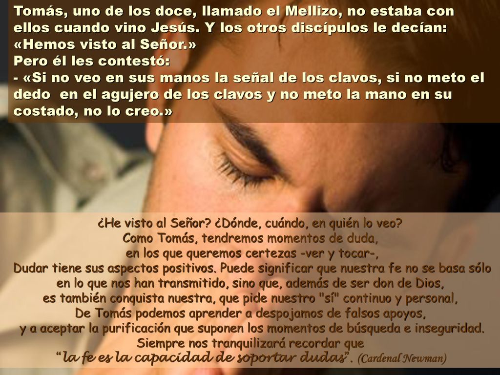 Tomás, uno de los doce, llamado el Mellizo, no estaba con ellos cuando vino Jesús. Y los otros discípulos le decían: «Hemos visto al Señor.» Pero él les contestó: - «Si no veo en sus manos la señal de los clavos, si no meto el dedo en el agujero de los clavos y no meto la mano en su costado, no lo creo.»