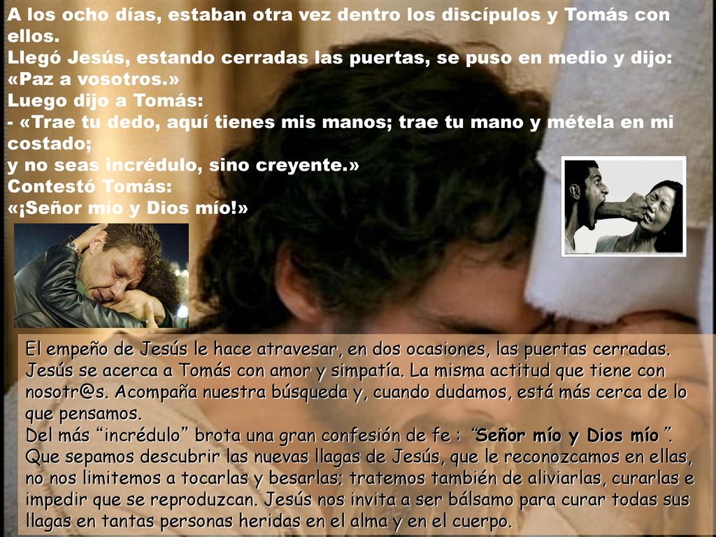 A los ocho días, estaban otra vez dentro los discípulos y Tomás con ellos. Llegó Jesús, estando cerradas las puertas, se puso en medio y dijo: «Paz a vosotros.» Luego dijo a Tomás: - «Trae tu dedo, aquí tienes mis manos; trae tu mano y métela en mi costado; y no seas incrédulo, sino creyente.» Contestó Tomás: «¡Señor mío y Dios mío!»