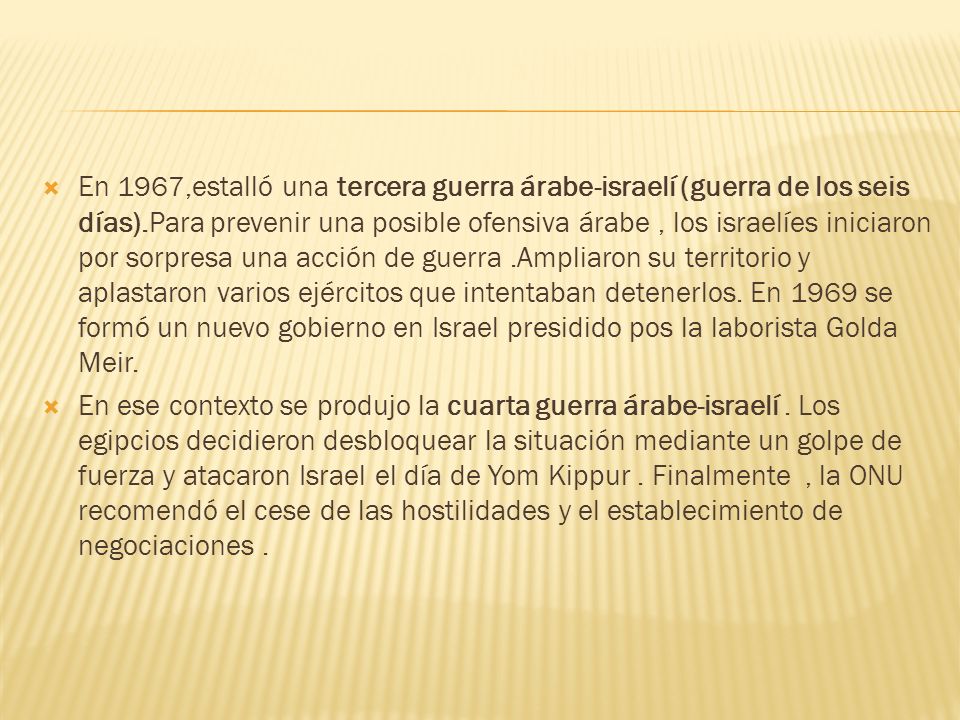 En 1967,estalló una tercera guerra árabe-israelí (guerra de los seis días).Para prevenir una posible ofensiva árabe , los israelíes iniciaron por sorpresa una acción de guerra .Ampliaron su territorio y aplastaron varios ejércitos que intentaban detenerlos. En 1969 se formó un nuevo gobierno en Israel presidido pos la laborista Golda Meir.