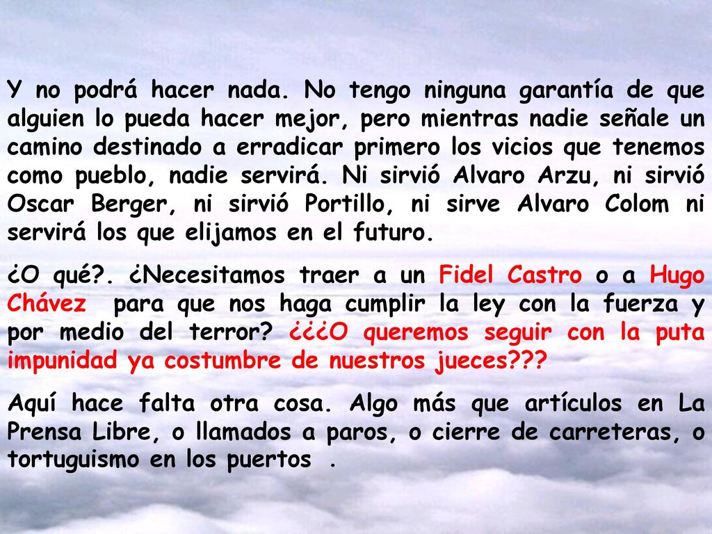 Y no podrá hacer nada. No tengo ninguna garantía de que alguien lo pueda hacer mejor, pero mientras nadie señale un camino destinado a erradicar primero los vicios que tenemos como pueblo, nadie servirá. Ni sirvió Alvaro Arzu, ni sirvió Oscar Berger, ni sirvió Portillo, ni sirve Alvaro Colom ni servirá los que elijamos en el futuro.