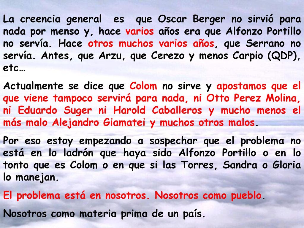La creencia general es que Oscar Berger no sirvió para nada por menso y, hace varios años era que Alfonzo Portillo no servía. Hace otros muchos varios años, que Serrano no servía. Antes, que Arzu, que Cerezo y menos Carpio (QDP), etc…