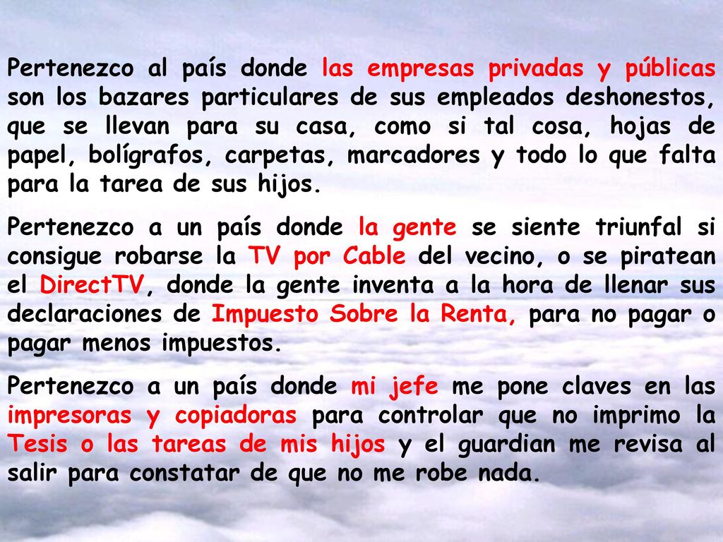 Pertenezco al país donde las empresas privadas y públicas son los bazares particulares de sus empleados deshonestos, que se llevan para su casa, como si tal cosa, hojas de papel, bolígrafos, carpetas, marcadores y todo lo que falta para la tarea de sus hijos.