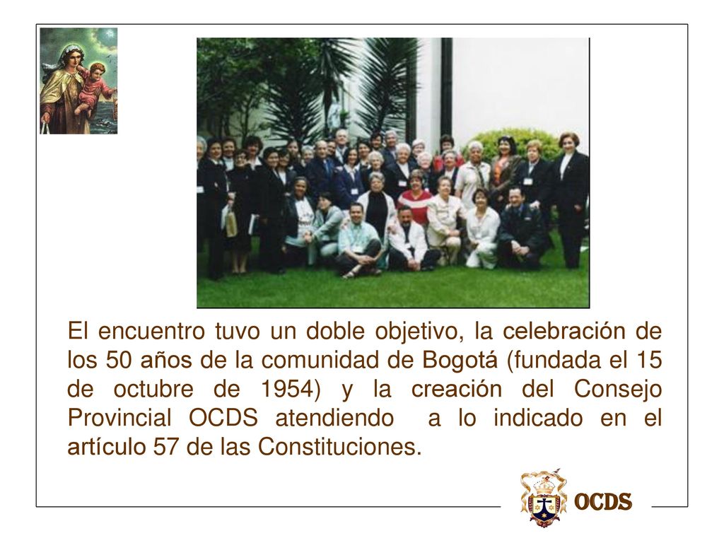 El encuentro tuvo un doble objetivo, la celebración de los 50 años de la comunidad de Bogotá (fundada el 15 de octubre de 1954) y la creación del Consejo Provincial OCDS atendiendo a lo indicado en el artículo 57 de las Constituciones.