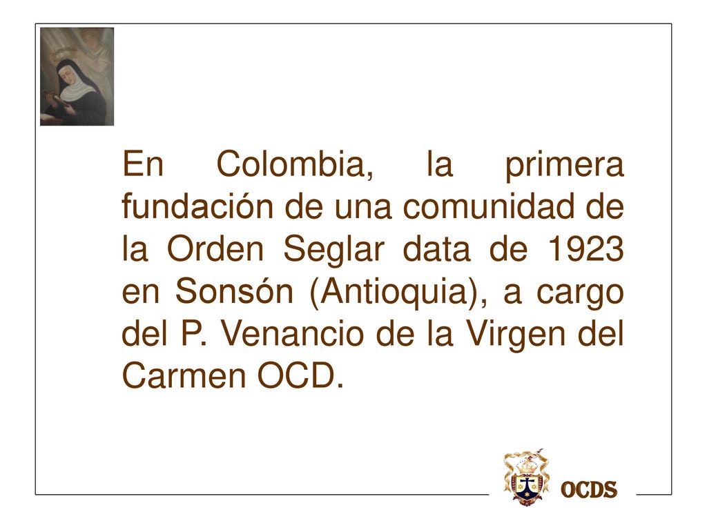 En Colombia, la primera fundación de una comunidad de la Orden Seglar data de 1923 en Sonsón (Antioquia), a cargo del P. Venancio de la Virgen del Carmen OCD.