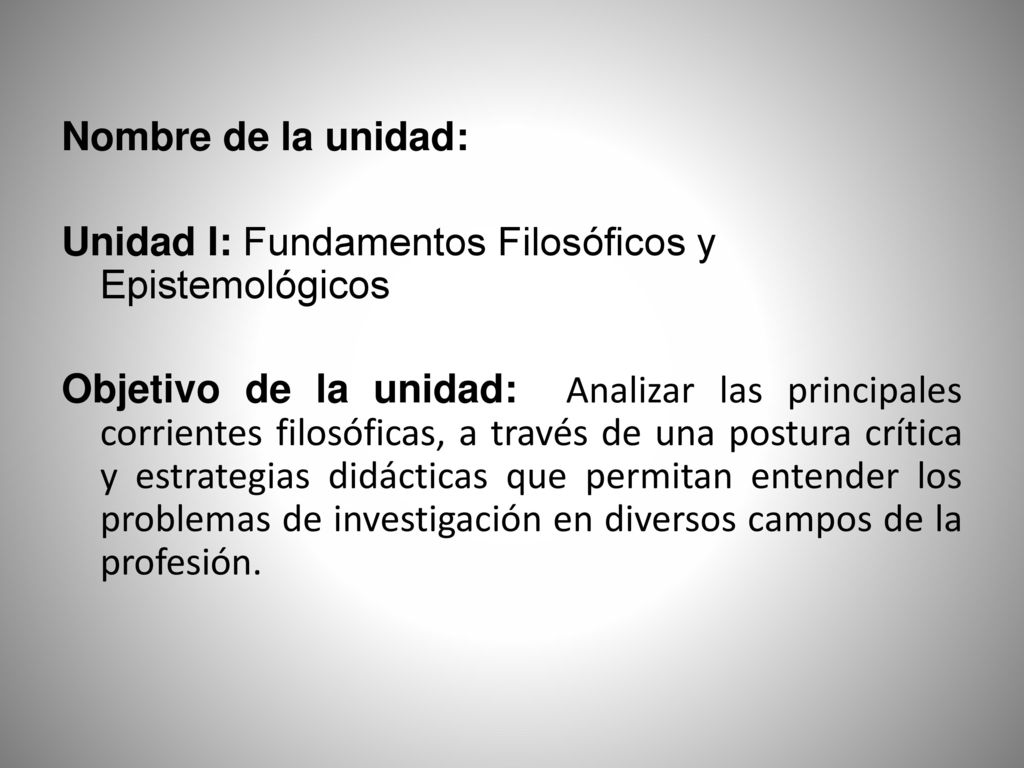 Nombre de la unidad: Unidad I: Fundamentos Filosóficos y Epistemológicos Objetivo de la unidad: Analizar las principales corrientes filosóficas, a través de una postura crítica y estrategias didácticas que permitan entender los problemas de investigación en diversos campos de la profesión.