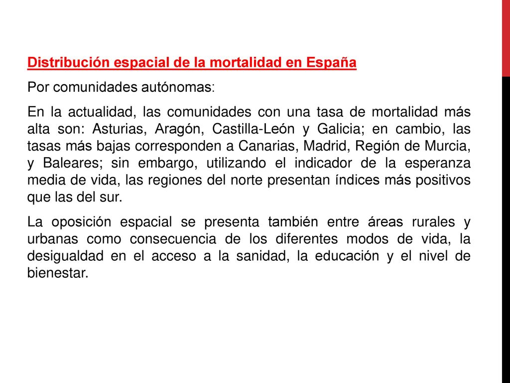 Distribución espacial de la mortalidad en España Por comunidades autónomas: En la actualidad, las comunidades con una tasa de mortalidad más alta son: Asturias, Aragón, Castilla-León y Galicia; en cambio, las tasas más bajas corresponden a Canarias, Madrid, Región de Murcia, y Baleares; sin embargo, utilizando el indicador de la esperanza media de vida, las regiones del norte presentan índices más positivos que las del sur.