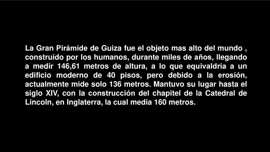 La Gran Pirámide de Guiza fue el objeto mas alto del mundo , construido por los humanos, durante miles de años, llegando a medir 146,61 metros de altura, a lo que equivaldría a un edificio moderno de 40 pisos, pero debido a la erosión, actualmente mide solo 136 metros.