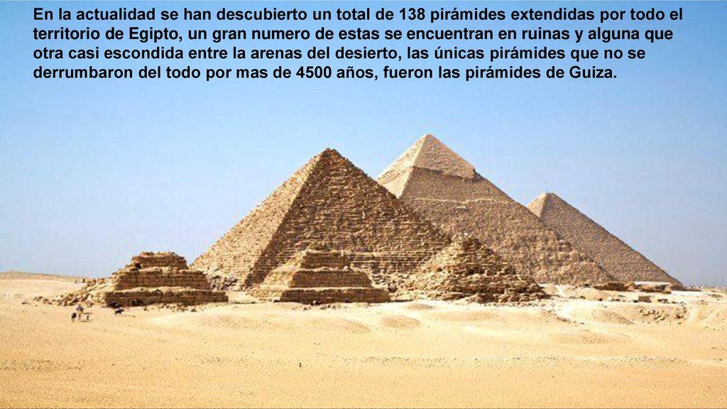 En la actualidad se han descubierto un total de 138 pirámides extendidas por todo el territorio de Egipto, un gran numero de estas se encuentran en ruinas y alguna que otra casi escondida entre la arenas del desierto, las únicas pirámides que no se derrumbaron del todo por mas de 4500 años, fueron las pirámides de Guiza.