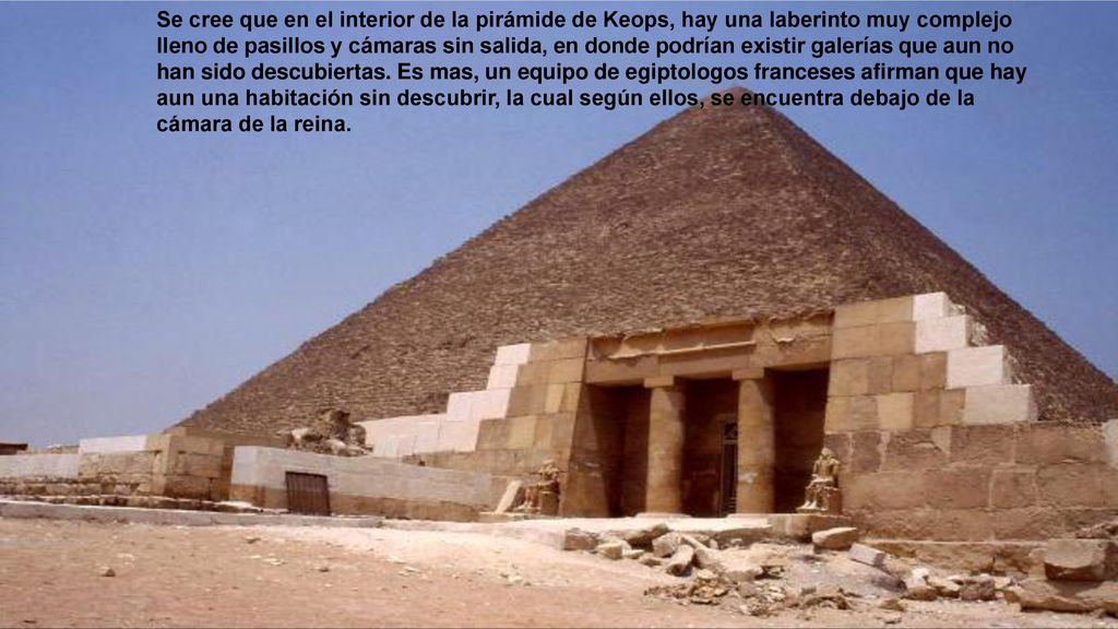 Se cree que en el interior de la pirámide de Keops, hay una laberinto muy complejo lleno de pasillos y cámaras sin salida, en donde podrían existir galerías que aun no han sido descubiertas.