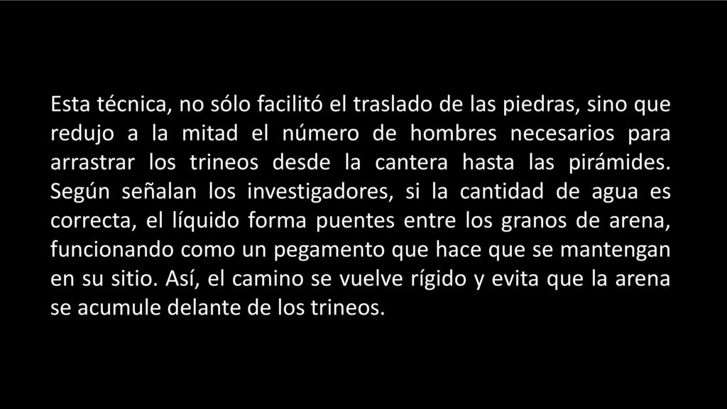 Esta técnica, no sólo facilitó el traslado de las piedras, sino que redujo a la mitad el número de hombres necesarios para arrastrar los trineos desde la cantera hasta las pirámides.