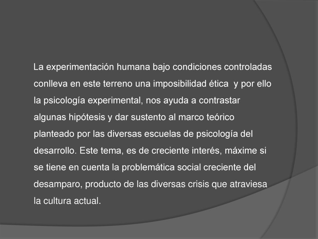 La experimentación humana bajo condiciones controladas conlleva en este terreno una imposibilidad ética y por ello la psicología experimental, nos ayuda a contrastar algunas hipótesis y dar sustento al marco teórico planteado por las diversas escuelas de psicología del desarrollo.