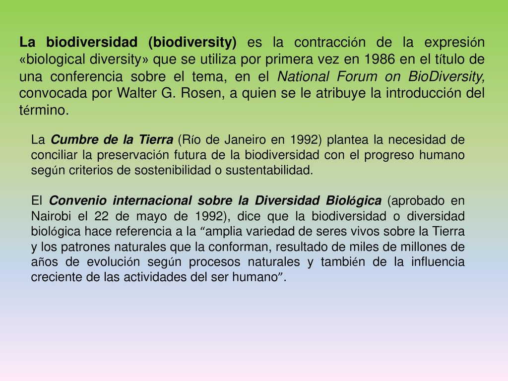 La biodiversidad (biodiversity) es la contracción de la expresión «biological diversity» que se utiliza por primera vez en 1986 en el título de una conferencia sobre el tema, en el National Forum on BioDiversity, convocada por Walter G. Rosen, a quien se le atribuye la introducción del término.