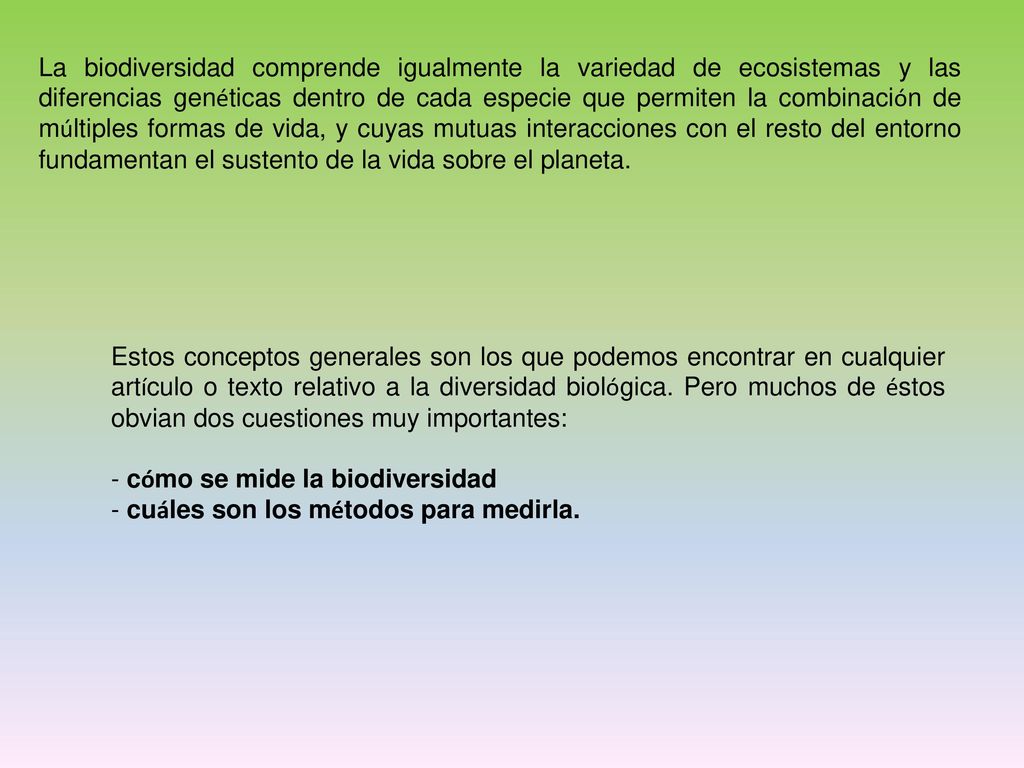 La biodiversidad comprende igualmente la variedad de ecosistemas y las diferencias genéticas dentro de cada especie que permiten la combinación de múltiples formas de vida, y cuyas mutuas interacciones con el resto del entorno fundamentan el sustento de la vida sobre el planeta.