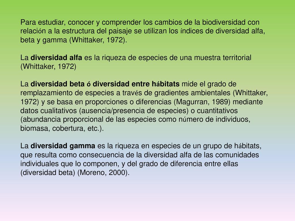 Para estudiar, conocer y comprender los cambios de la biodiversidad con relación a la estructura del paisaje se utilizan los índices de diversidad alfa, beta y gamma (Whittaker, 1972).