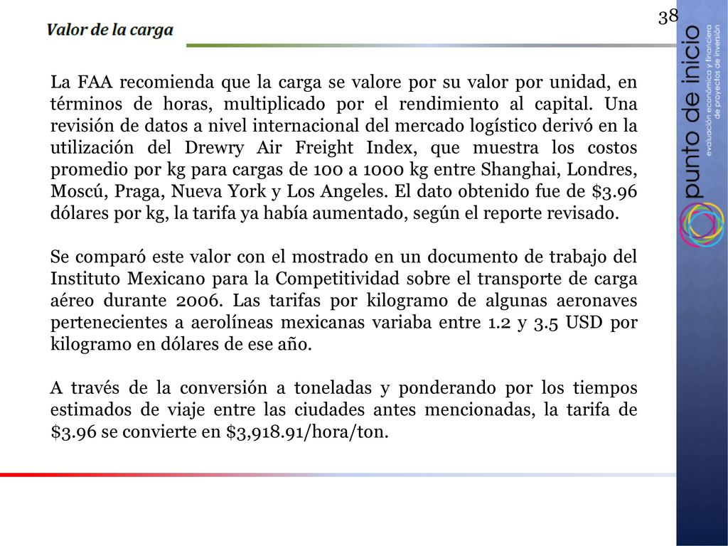 La FAA recomienda que la carga se valore por su valor por unidad, en términos de horas, multiplicado por el rendimiento al capital. Una revisión de datos a nivel internacional del mercado logístico derivó en la utilización del Drewry Air Freight Index, que muestra los costos promedio por kg para cargas de 100 a 1000 kg entre Shanghai, Londres, Moscú, Praga, Nueva York y Los Angeles. El dato obtenido fue de $3.96 dólares por kg, la tarifa ya había aumentado, según el reporte revisado.