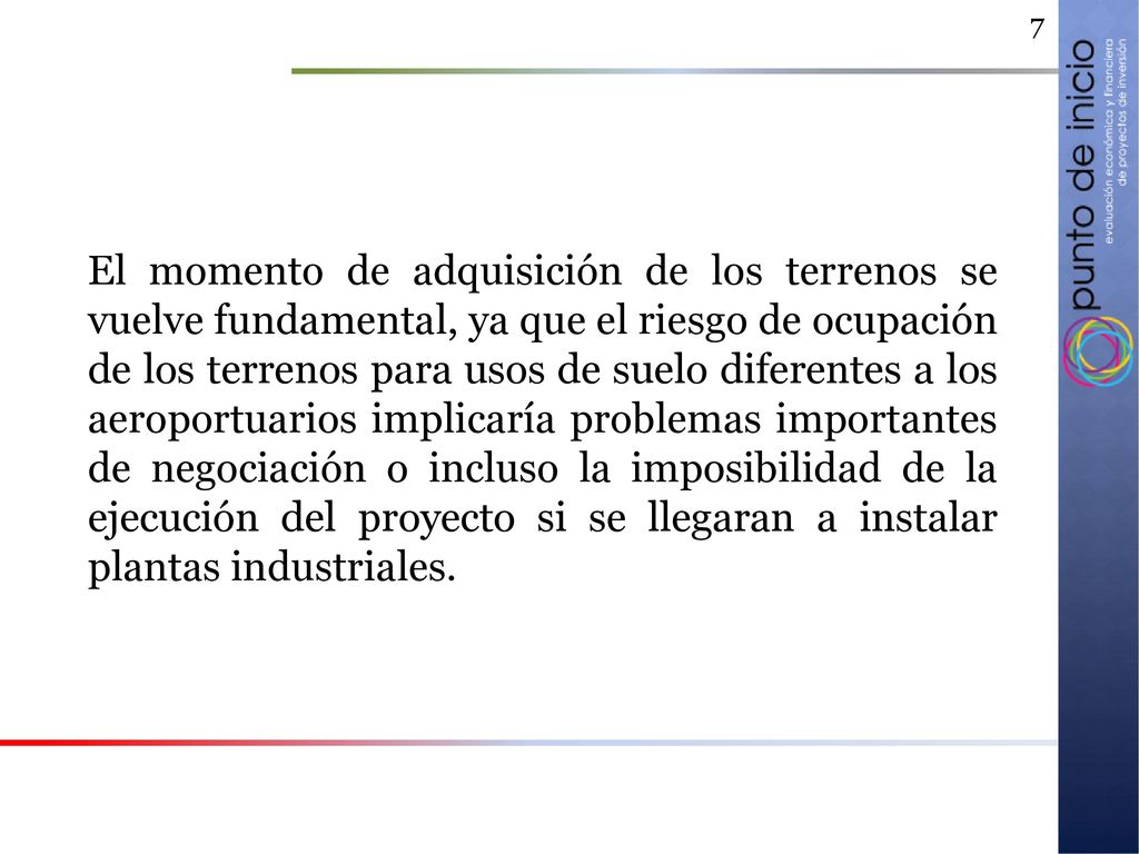 El momento de adquisición de los terrenos se vuelve fundamental, ya que el riesgo de ocupación de los terrenos para usos de suelo diferentes a los aeroportuarios implicaría problemas importantes de negociación o incluso la imposibilidad de la ejecución del proyecto si se llegaran a instalar plantas industriales.