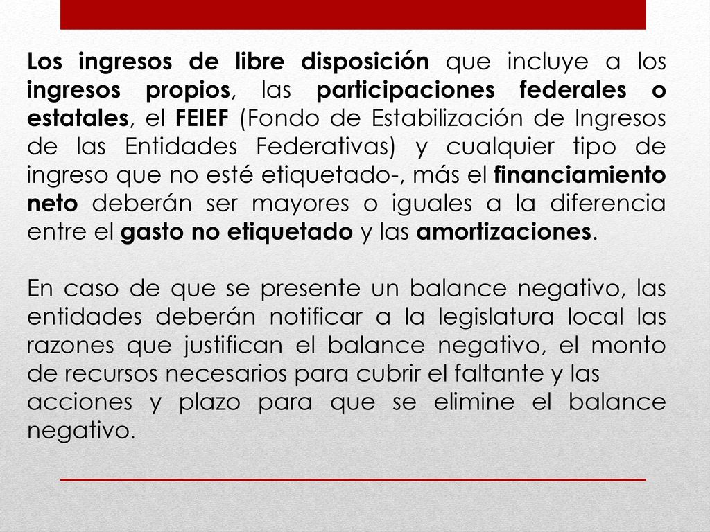 Los ingresos de libre disposición que incluye a los ingresos propios, las participaciones federales o estatales, el FEIEF (Fondo de Estabilización de Ingresos de las Entidades Federativas) y cualquier tipo de ingreso que no esté etiquetado-, más el financiamiento neto deberán ser mayores o iguales a la diferencia entre el gasto no etiquetado y las amortizaciones.