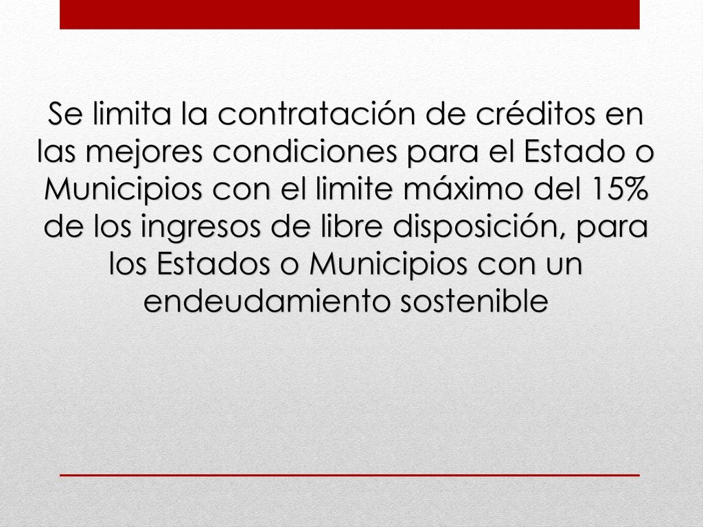Se limita la contratación de créditos en las mejores condiciones para el Estado o Municipios con el limite máximo del 15% de los ingresos de libre disposición, para los Estados o Municipios con un endeudamiento sostenible