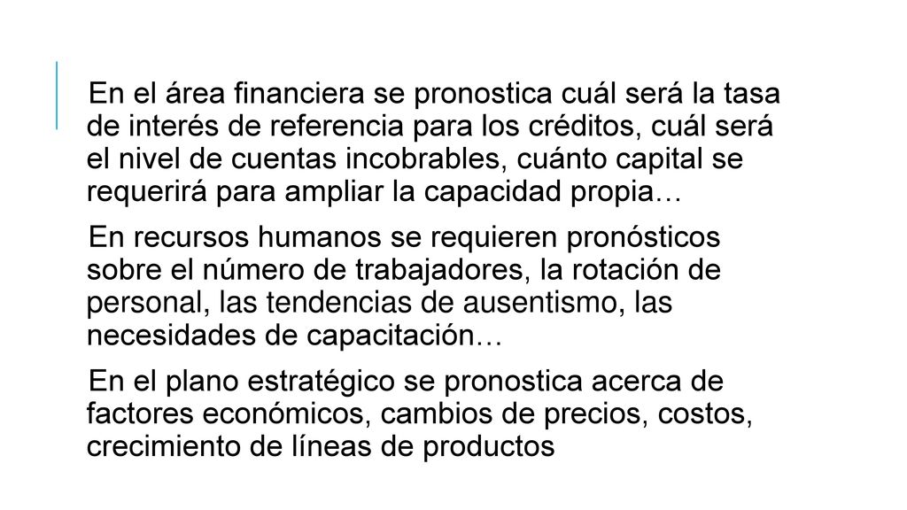 En el área financiera se pronostica cuál será la tasa de interés de referencia para los créditos, cuál será el nivel de cuentas incobrables, cuánto capital se requerirá para ampliar la capacidad propia…