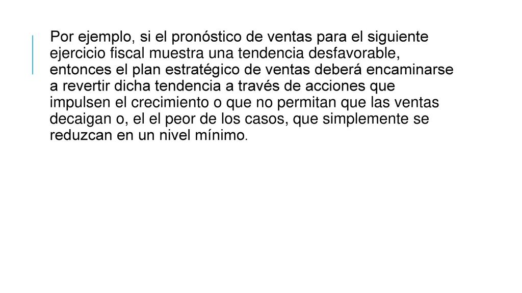Por ejemplo, si el pronóstico de ventas para el siguiente ejercicio fiscal muestra una tendencia desfavorable, entonces el plan estratégico de ventas deberá encaminarse a revertir dicha tendencia a través de acciones que impulsen el crecimiento o que no permitan que las ventas decaigan o, el el peor de los casos, que simplemente se reduzcan en un nivel mínimo.