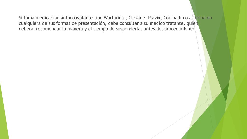 Si toma medicación antocoagulante tipo Warfarina , Clexane, Plavix, Coumadin o aspirina en cualquiera de sus formas de presentación, debe consultar a su médico tratante, quien deberá recomendar la manera y el tiempo de suspenderlas antes del procedimiento.