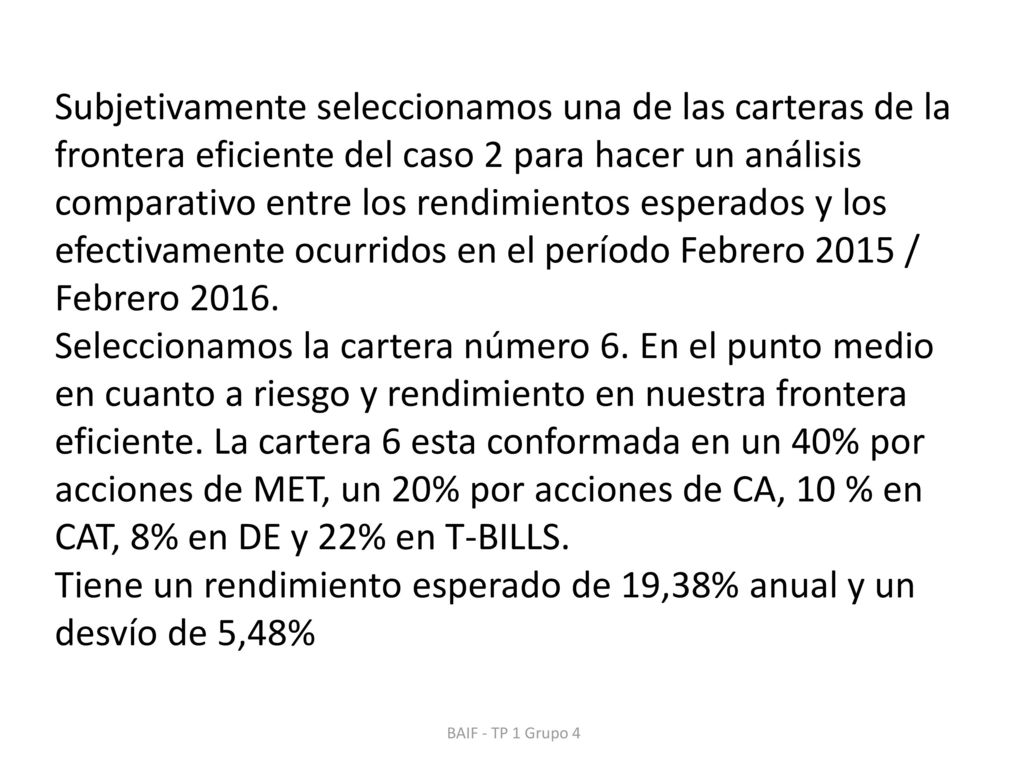Subjetivamente seleccionamos una de las carteras de la frontera eficiente del caso 2 para hacer un análisis comparativo entre los rendimientos esperados y los efectivamente ocurridos en el período Febrero 2015 / Febrero Seleccionamos la cartera número 6. En el punto medio en cuanto a riesgo y rendimiento en nuestra frontera eficiente. La cartera 6 esta conformada en un 40% por acciones de MET, un 20% por acciones de CA, 10 % en CAT, 8% en DE y 22% en T-BILLS. Tiene un rendimiento esperado de 19,38% anual y un desvío de 5,48%