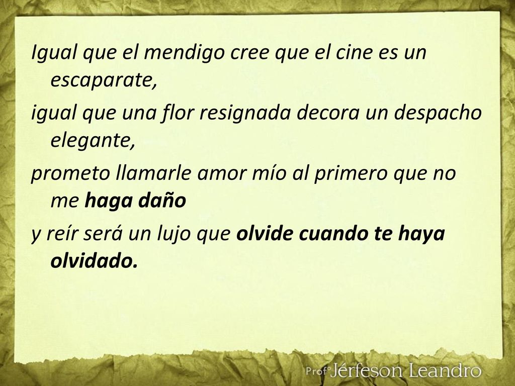 Igual que el mendigo cree que el cine es un escaparate, igual que una flor resignada decora un despacho elegante, prometo llamarle amor mío al primero que no me haga daño y reír será un lujo que olvide cuando te haya olvidado.