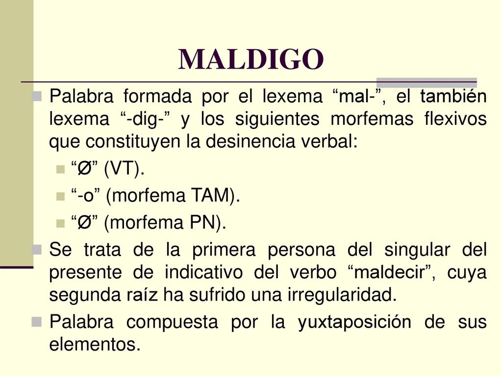 MALDIGO Palabra formada por el lexema mal- , el también lexema -dig- y los siguientes morfemas flexivos que constituyen la desinencia verbal: