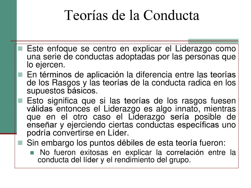 Teorías de la Conducta Este enfoque se centro en explicar el Liderazgo como una serie de conductas adoptadas por las personas que lo ejercen.