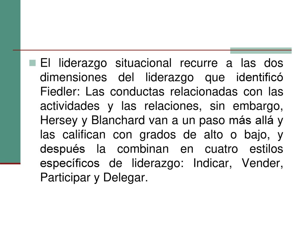 El liderazgo situacional recurre a las dos dimensiones del liderazgo que identificó Fiedler: Las conductas relacionadas con las actividades y las relaciones, sin embargo, Hersey y Blanchard van a un paso más allá y las califican con grados de alto o bajo, y después la combinan en cuatro estilos específicos de liderazgo: Indicar, Vender, Participar y Delegar.