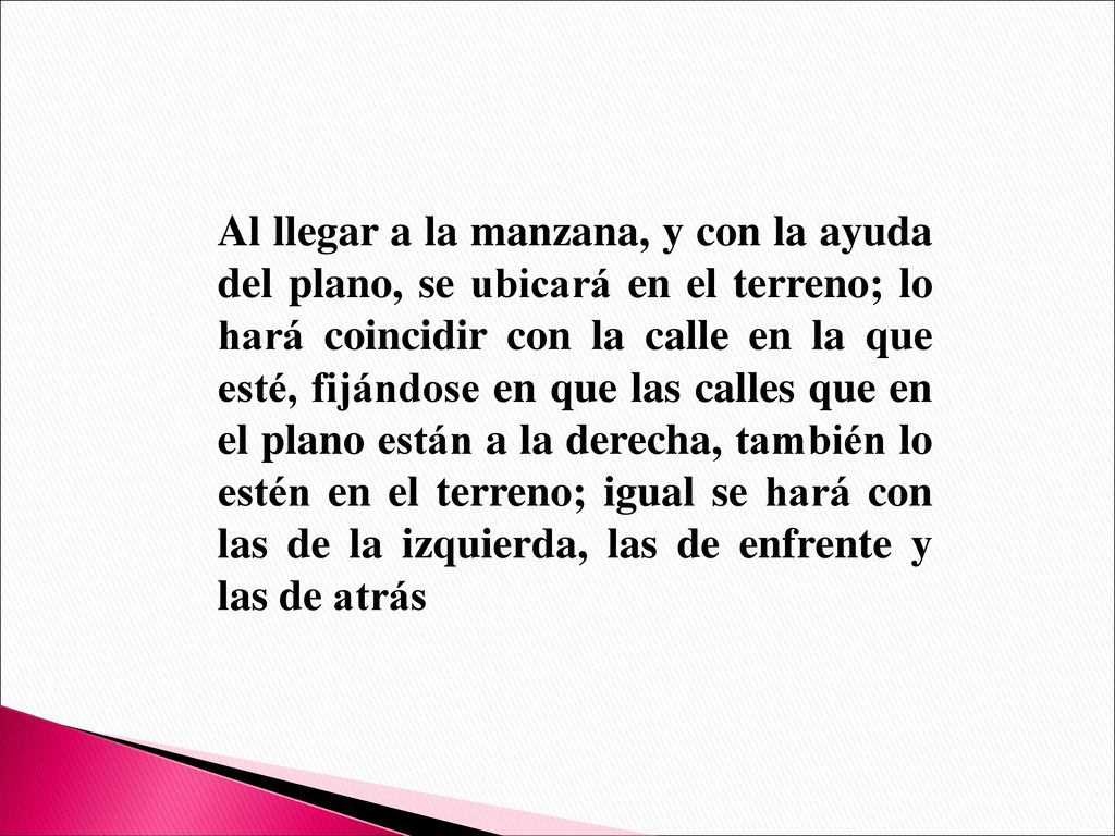 Al llegar a la manzana, y con la ayuda del plano, se ubicará en el terreno; lo hará coincidir con la calle en la que esté, fijándose en que las calles que en el plano están a la derecha, también lo estén en el terreno; igual se hará con las de la izquierda, las de enfrente y las de atrás