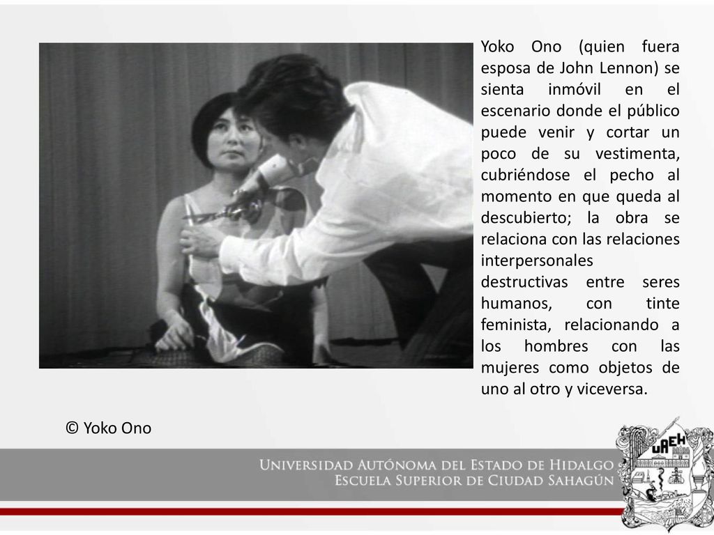 Yoko Ono (quien fuera esposa de John Lennon) se sienta inmóvil en el escenario donde el público puede venir y cortar un poco de su vestimenta, cubriéndose el pecho al momento en que queda al descubierto; la obra se relaciona con las relaciones interpersonales destructivas entre seres humanos, con tinte feminista, relacionando a los hombres con las mujeres como objetos de uno al otro y viceversa.