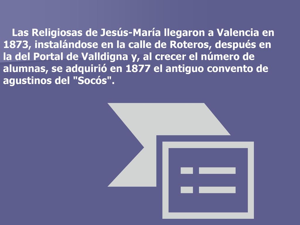 Las Religiosas de Jesús-María llegaron a Valencia en 1873, instalándose en la calle de Roteros, después en la del Portal de Valldigna y, al crecer el número de alumnas, se adquirió en 1877 el antiguo convento de agustinos del Socós .