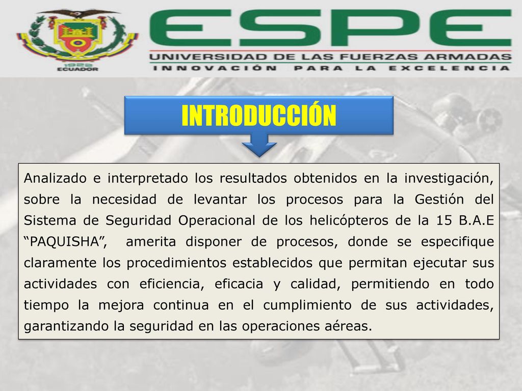 Analizado e interpretado los resultados obtenidos en la investigación, sobre la necesidad de levantar los procesos para la Gestión del Sistema de Seguridad Operacional de los helicópteros de la 15 B.A.E PAQUISHA , amerita disponer de procesos, donde se especifique claramente los procedimientos establecidos que permitan ejecutar sus actividades con eficiencia, eficacia y calidad, permitiendo en todo tiempo la mejora continua en el cumplimiento de sus actividades, garantizando la seguridad en las operaciones aéreas.
